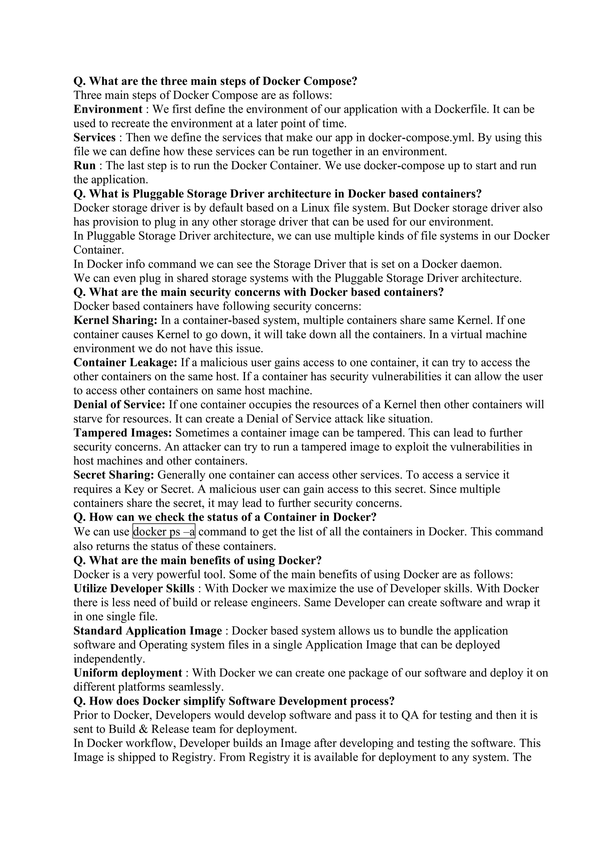 Q. What are the three main steps of Docker Compose?
Three main steps of Docker Compose are as follows:
Environment : We first define the environment of our application with a Dockerfile. It can be
used to recreate the environment at a later point of time.
Services : Then we define the services that make our app in docker-compose.yml. By using this
file we can define how these services can be run together in an environment.
Run : The last step is to run the Docker Container. We use docker-compose up to start and run
the application.
Q. What is Pluggable Storage Driver architecture in Docker based containers?
Docker storage driver is by default based on a Linux file system. But Docker storage driver also
has provision to plug in any other storage driver that can be used for our environment.
In Pluggable Storage Driver architecture, we can use multiple kinds of file systems in our Docker
Container.
In Docker info command we can see the Storage Driver that is set on a Docker daemon.
We can even plug in shared storage systems with the Pluggable Storage Driver architecture.
Q. What are the main security concerns with Docker based containers?
Docker based containers have following security concerns:
Kernel Sharing: In a container-based system, multiple containers share same Kernel. If one
container causes Kernel to go down, it will take down all the containers. In a virtual machine
environment we do not have this issue.
Container Leakage: If a malicious user gains access to one container, it can try to access the
other containers on the same host. If a container has security vulnerabilities it can allow the user
to access other containers on same host machine.
Denial of Service: If one container occupies the resources of a Kernel then other containers will
starve for resources. It can create a Denial of Service attack like situation.
Tampered Images: Sometimes a container image can be tampered. This can lead to further
security concerns. An attacker can try to run a tampered image to exploit the vulnerabilities in
host machines and other containers.
Secret Sharing: Generally one container can access other services. To access a service it
requires a Key or Secret. A malicious user can gain access to this secret. Since multiple
containers share the secret, it may lead to further security concerns.
Q. How can we check the status of a Container in Docker?
We can use docker ps –a command to get the list of all the containers in Docker. This command
also returns the status of these containers.
Q. What are the main benefits of using Docker?
Docker is a very powerful tool. Some of the main benefits of using Docker are as follows:
Utilize Developer Skills : With Docker we maximize the use of Developer skills. With Docker
there is less need of build or release engineers. Same Developer can create software and wrap it
in one single file.
Standard Application Image : Docker based system allows us to bundle the application
software and Operating system files in a single Application Image that can be deployed
independently.
Uniform deployment : With Docker we can create one package of our software and deploy it on
different platforms seamlessly.
Q. How does Docker simplify Software Development process?
Prior to Docker, Developers would develop software and pass it to QA for testing and then it is
sent to Build & Release team for deployment.
In Docker workflow, Developer builds an Image after developing and testing the software. This
Image is shipped to Registry. From Registry it is available for deployment to any system. The
 
