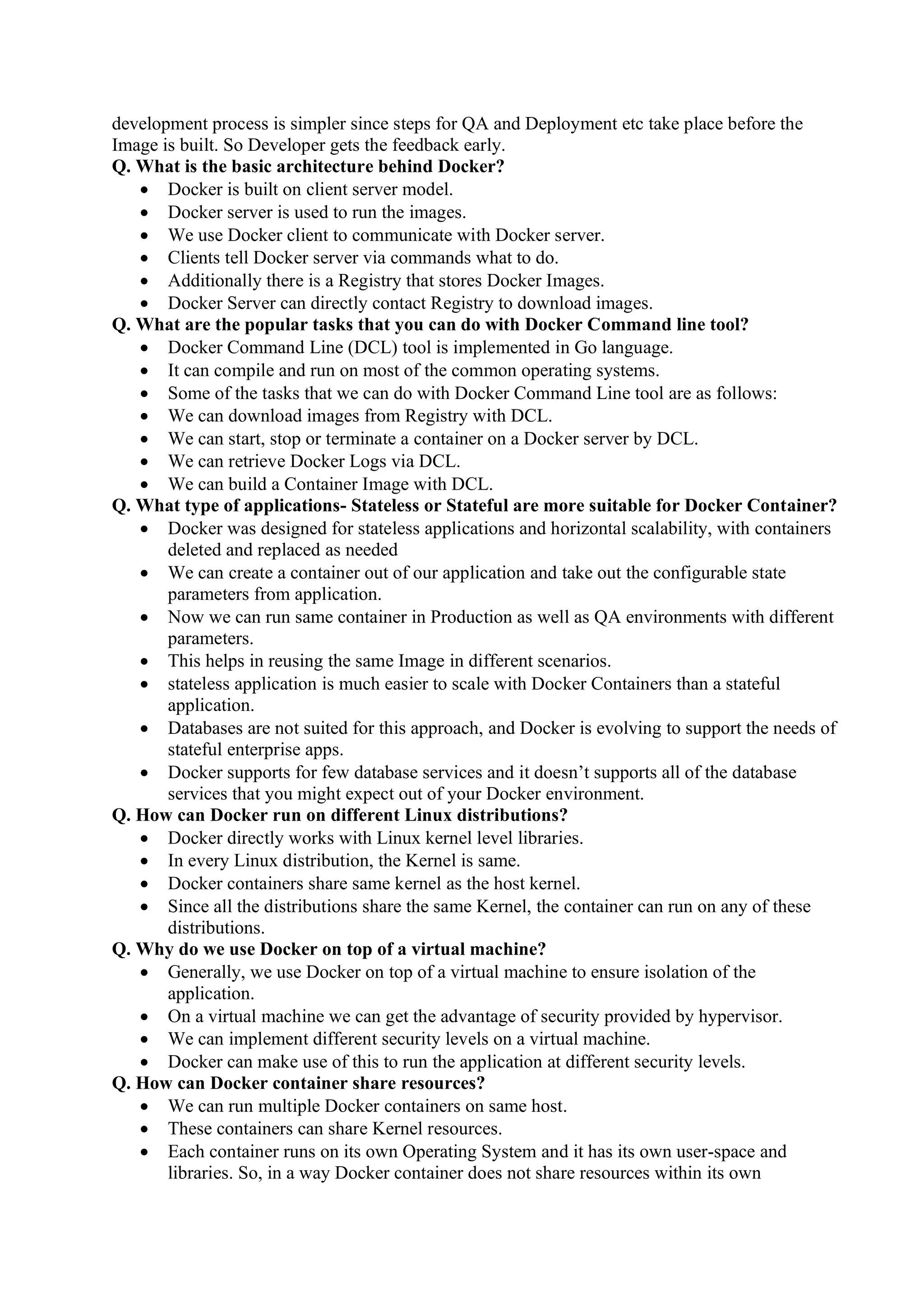 development process is simpler since steps for QA and Deployment etc take place before the
Image is built. So Developer gets the feedback early.
Q. What is the basic architecture behind Docker?
• Docker is built on client server model.
• Docker server is used to run the images.
• We use Docker client to communicate with Docker server.
• Clients tell Docker server via commands what to do.
• Additionally there is a Registry that stores Docker Images.
• Docker Server can directly contact Registry to download images.
Q. What are the popular tasks that you can do with Docker Command line tool?
• Docker Command Line (DCL) tool is implemented in Go language.
• It can compile and run on most of the common operating systems.
• Some of the tasks that we can do with Docker Command Line tool are as follows:
• We can download images from Registry with DCL.
• We can start, stop or terminate a container on a Docker server by DCL.
• We can retrieve Docker Logs via DCL.
• We can build a Container Image with DCL.
Q. What type of applications- Stateless or Stateful are more suitable for Docker Container?
• Docker was designed for stateless applications and horizontal scalability, with containers
deleted and replaced as needed
• We can create a container out of our application and take out the configurable state
parameters from application.
• Now we can run same container in Production as well as QA environments with different
parameters.
• This helps in reusing the same Image in different scenarios.
• stateless application is much easier to scale with Docker Containers than a stateful
application.
• Databases are not suited for this approach, and Docker is evolving to support the needs of
stateful enterprise apps.
• Docker supports for few database services and it doesn’t supports all of the database
services that you might expect out of your Docker environment.
Q. How can Docker run on different Linux distributions?
• Docker directly works with Linux kernel level libraries.
• In every Linux distribution, the Kernel is same.
• Docker containers share same kernel as the host kernel.
• Since all the distributions share the same Kernel, the container can run on any of these
distributions.
Q. Why do we use Docker on top of a virtual machine?
• Generally, we use Docker on top of a virtual machine to ensure isolation of the
application.
• On a virtual machine we can get the advantage of security provided by hypervisor.
• We can implement different security levels on a virtual machine.
• Docker can make use of this to run the application at different security levels.
Q. How can Docker container share resources?
• We can run multiple Docker containers on same host.
• These containers can share Kernel resources.
• Each container runs on its own Operating System and it has its own user-space and
libraries. So, in a way Docker container does not share resources within its own
 