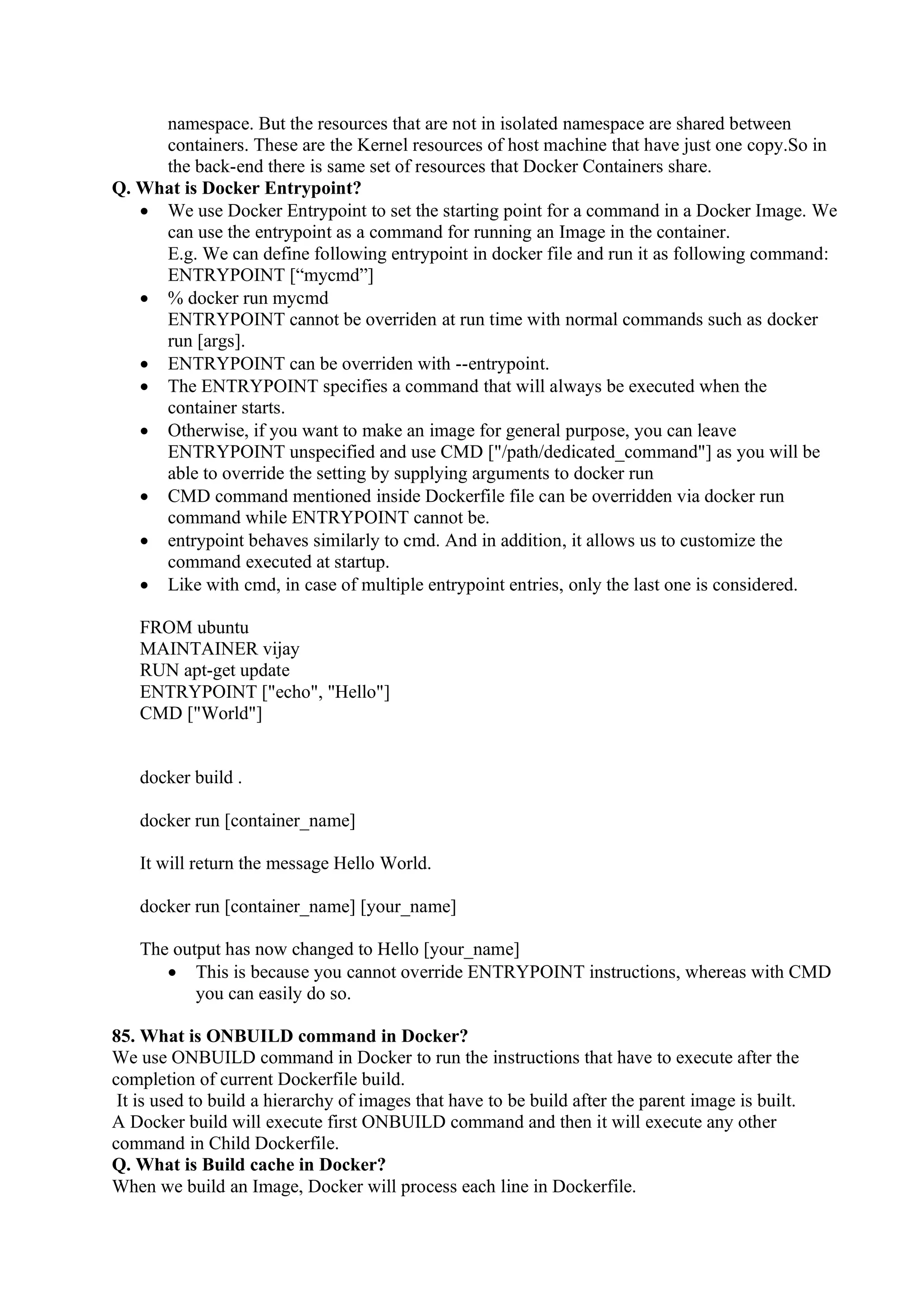 namespace. But the resources that are not in isolated namespace are shared between
containers. These are the Kernel resources of host machine that have just one copy.So in
the back-end there is same set of resources that Docker Containers share.
Q. What is Docker Entrypoint?
• We use Docker Entrypoint to set the starting point for a command in a Docker Image. We
can use the entrypoint as a command for running an Image in the container.
E.g. We can define following entrypoint in docker file and run it as following command:
ENTRYPOINT [“mycmd”]
• % docker run mycmd
ENTRYPOINT cannot be overriden at run time with normal commands such as docker
run [args].
• ENTRYPOINT can be overriden with --entrypoint.
• The ENTRYPOINT specifies a command that will always be executed when the
container starts.
• Otherwise, if you want to make an image for general purpose, you can leave
ENTRYPOINT unspecified and use CMD ["/path/dedicated_command"] as you will be
able to override the setting by supplying arguments to docker run
• CMD command mentioned inside Dockerfile file can be overridden via docker run
command while ENTRYPOINT cannot be.
• entrypoint behaves similarly to cmd. And in addition, it allows us to customize the
command executed at startup.
• Like with cmd, in case of multiple entrypoint entries, only the last one is considered.
FROM ubuntu
MAINTAINER vijay
RUN apt-get update
ENTRYPOINT ["echo", "Hello"]
CMD ["World"]
docker build .
docker run [container_name]
It will return the message Hello World.
docker run [container_name] [your_name]
The output has now changed to Hello [your_name]
• This is because you cannot override ENTRYPOINT instructions, whereas with CMD
you can easily do so.
85. What is ONBUILD command in Docker?
We use ONBUILD command in Docker to run the instructions that have to execute after the
completion of current Dockerfile build.
It is used to build a hierarchy of images that have to be build after the parent image is built.
A Docker build will execute first ONBUILD command and then it will execute any other
command in Child Dockerfile.
Q. What is Build cache in Docker?
When we build an Image, Docker will process each line in Dockerfile.
 