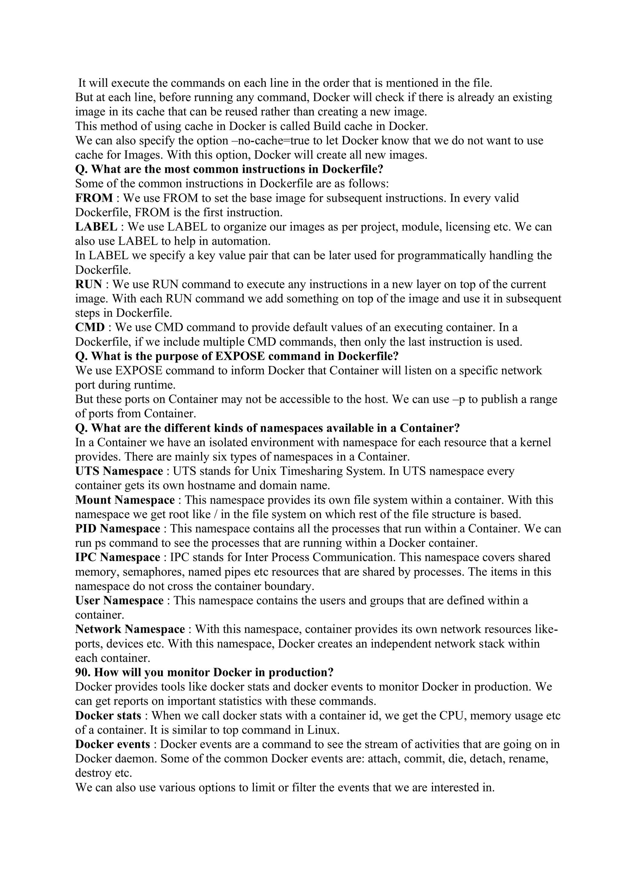 It will execute the commands on each line in the order that is mentioned in the file.
But at each line, before running any command, Docker will check if there is already an existing
image in its cache that can be reused rather than creating a new image.
This method of using cache in Docker is called Build cache in Docker.
We can also specify the option –no-cache=true to let Docker know that we do not want to use
cache for Images. With this option, Docker will create all new images.
Q. What are the most common instructions in Dockerfile?
Some of the common instructions in Dockerfile are as follows:
FROM : We use FROM to set the base image for subsequent instructions. In every valid
Dockerfile, FROM is the first instruction.
LABEL : We use LABEL to organize our images as per project, module, licensing etc. We can
also use LABEL to help in automation.
In LABEL we specify a key value pair that can be later used for programmatically handling the
Dockerfile.
RUN : We use RUN command to execute any instructions in a new layer on top of the current
image. With each RUN command we add something on top of the image and use it in subsequent
steps in Dockerfile.
CMD : We use CMD command to provide default values of an executing container. In a
Dockerfile, if we include multiple CMD commands, then only the last instruction is used.
Q. What is the purpose of EXPOSE command in Dockerfile?
We use EXPOSE command to inform Docker that Container will listen on a specific network
port during runtime.
But these ports on Container may not be accessible to the host. We can use –p to publish a range
of ports from Container.
Q. What are the different kinds of namespaces available in a Container?
In a Container we have an isolated environment with namespace for each resource that a kernel
provides. There are mainly six types of namespaces in a Container.
UTS Namespace : UTS stands for Unix Timesharing System. In UTS namespace every
container gets its own hostname and domain name.
Mount Namespace : This namespace provides its own file system within a container. With this
namespace we get root like / in the file system on which rest of the file structure is based.
PID Namespace : This namespace contains all the processes that run within a Container. We can
run ps command to see the processes that are running within a Docker container.
IPC Namespace : IPC stands for Inter Process Communication. This namespace covers shared
memory, semaphores, named pipes etc resources that are shared by processes. The items in this
namespace do not cross the container boundary.
User Namespace : This namespace contains the users and groups that are defined within a
container.
Network Namespace : With this namespace, container provides its own network resources like-
ports, devices etc. With this namespace, Docker creates an independent network stack within
each container.
90. How will you monitor Docker in production?
Docker provides tools like docker stats and docker events to monitor Docker in production. We
can get reports on important statistics with these commands.
Docker stats : When we call docker stats with a container id, we get the CPU, memory usage etc
of a container. It is similar to top command in Linux.
Docker events : Docker events are a command to see the stream of activities that are going on in
Docker daemon. Some of the common Docker events are: attach, commit, die, detach, rename,
destroy etc.
We can also use various options to limit or filter the events that we are interested in.
 