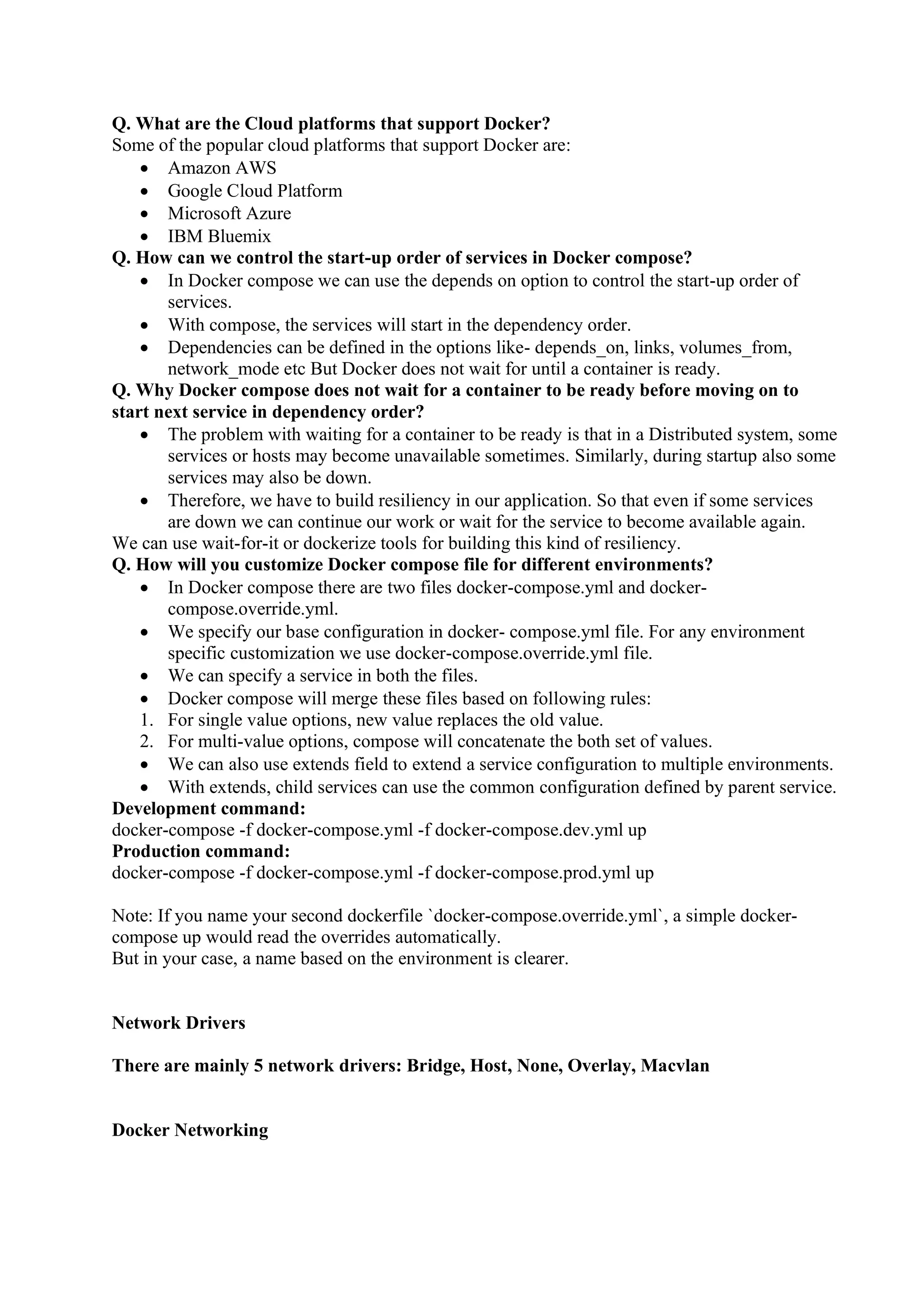 Q. What are the Cloud platforms that support Docker?
Some of the popular cloud platforms that support Docker are:
• Amazon AWS
• Google Cloud Platform
• Microsoft Azure
• IBM Bluemix
Q. How can we control the start-up order of services in Docker compose?
• In Docker compose we can use the depends on option to control the start-up order of
services.
• With compose, the services will start in the dependency order.
• Dependencies can be defined in the options like- depends_on, links, volumes_from,
network_mode etc But Docker does not wait for until a container is ready.
Q. Why Docker compose does not wait for a container to be ready before moving on to
start next service in dependency order?
• The problem with waiting for a container to be ready is that in a Distributed system, some
services or hosts may become unavailable sometimes. Similarly, during startup also some
services may also be down.
• Therefore, we have to build resiliency in our application. So that even if some services
are down we can continue our work or wait for the service to become available again.
We can use wait-for-it or dockerize tools for building this kind of resiliency.
Q. How will you customize Docker compose file for different environments?
• In Docker compose there are two files docker-compose.yml and docker-
compose.override.yml.
• We specify our base configuration in docker- compose.yml file. For any environment
specific customization we use docker-compose.override.yml file.
• We can specify a service in both the files.
• Docker compose will merge these files based on following rules:
1. For single value options, new value replaces the old value.
2. For multi-value options, compose will concatenate the both set of values.
• We can also use extends field to extend a service configuration to multiple environments.
• With extends, child services can use the common configuration defined by parent service.
Development command:
docker-compose -f docker-compose.yml -f docker-compose.dev.yml up
Production command:
docker-compose -f docker-compose.yml -f docker-compose.prod.yml up
Note: If you name your second dockerfile `docker-compose.override.yml`, a simple docker-
compose up would read the overrides automatically.
But in your case, a name based on the environment is clearer.
Network Drivers
There are mainly 5 network drivers: Bridge, Host, None, Overlay, Macvlan
Docker Networking
 