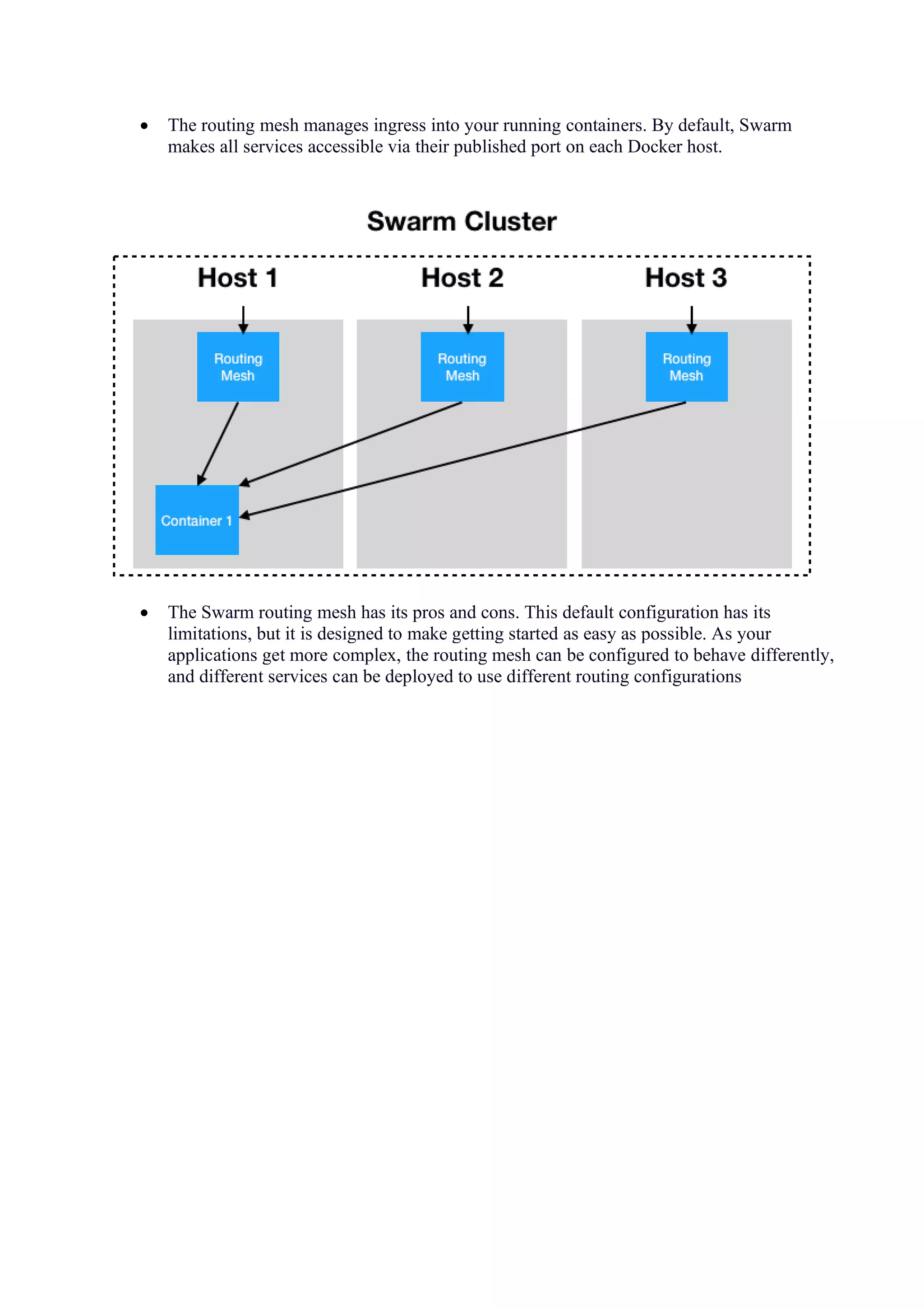 • The routing mesh manages ingress into your running containers. By default, Swarm
makes all services accessible via their published port on each Docker host.
• The Swarm routing mesh has its pros and cons. This default configuration has its
limitations, but it is designed to make getting started as easy as possible. As your
applications get more complex, the routing mesh can be configured to behave differently,
and different services can be deployed to use different routing configurations
 