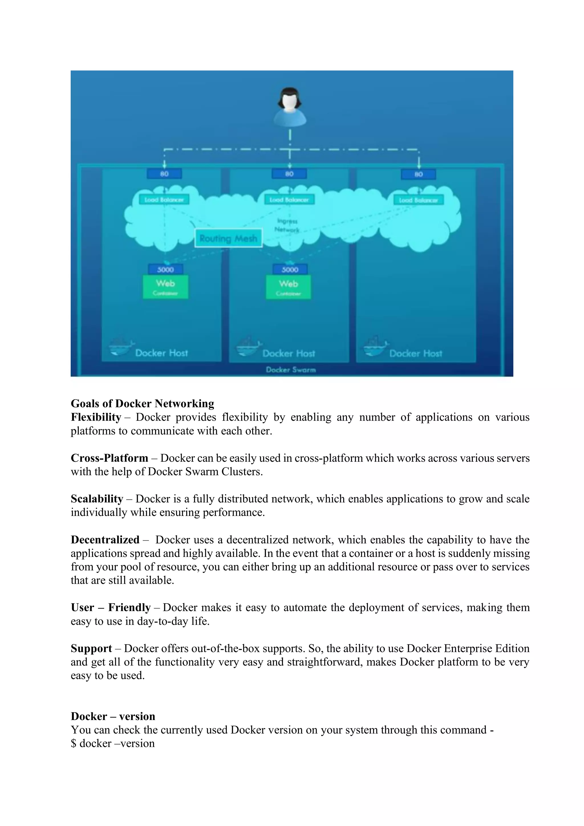 Goals of Docker Networking
Flexibility – Docker provides flexibility by enabling any number of applications on various
platforms to communicate with each other.
Cross-Platform – Docker can be easily used in cross-platform which works across various servers
with the help of Docker Swarm Clusters.
Scalability – Docker is a fully distributed network, which enables applications to grow and scale
individually while ensuring performance.
Decentralized – Docker uses a decentralized network, which enables the capability to have the
applications spread and highly available. In the event that a container or a host is suddenly missing
from your pool of resource, you can either bring up an additional resource or pass over to services
that are still available.
User – Friendly – Docker makes it easy to automate the deployment of services, making them
easy to use in day-to-day life.
Support – Docker offers out-of-the-box supports. So, the ability to use Docker Enterprise Edition
and get all of the functionality very easy and straightforward, makes Docker platform to be very
easy to be used.
Docker – version
You can check the currently used Docker version on your system through this command -
$ docker –version
 