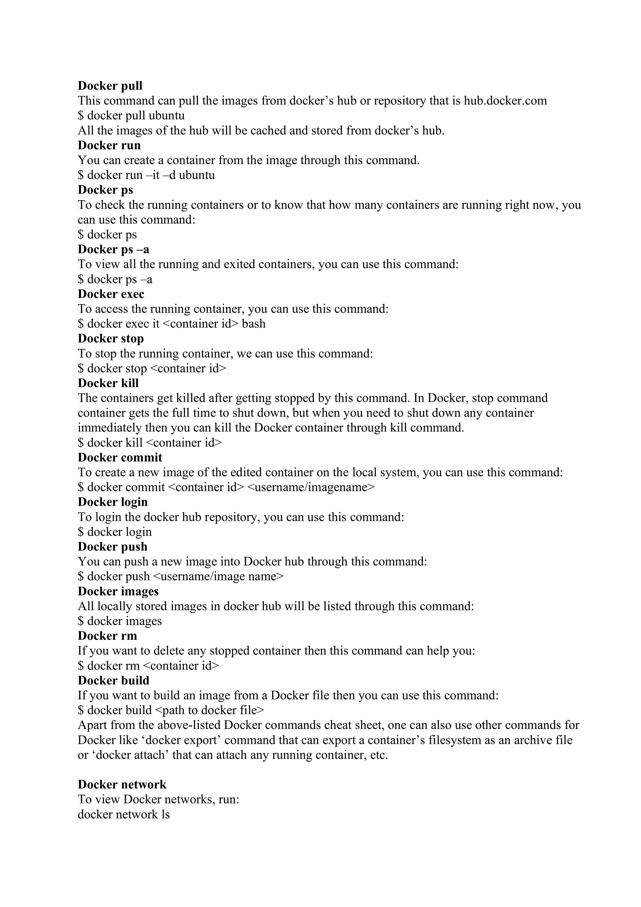 Docker pull
This command can pull the images from docker’s hub or repository that is hub.docker.com
$ docker pull ubuntu
All the images of the hub will be cached and stored from docker’s hub.
Docker run
You can create a container from the image through this command.
$ docker run –it –d ubuntu
Docker ps
To check the running containers or to know that how many containers are running right now, you
can use this command:
$ docker ps
Docker ps –a
To view all the running and exited containers, you can use this command:
$ docker ps –a
Docker exec
To access the running container, you can use this command:
$ docker exec it <container id> bash
Docker stop
To stop the running container, we can use this command:
$ docker stop <container id>
Docker kill
The containers get killed after getting stopped by this command. In Docker, stop command
container gets the full time to shut down, but when you need to shut down any container
immediately then you can kill the Docker container through kill command.
$ docker kill <container id>
Docker commit
To create a new image of the edited container on the local system, you can use this command:
$ docker commit <container id> <username/imagename>
Docker login
To login the docker hub repository, you can use this command:
$ docker login
Docker push
You can push a new image into Docker hub through this command:
$ docker push <username/image name>
Docker images
All locally stored images in docker hub will be listed through this command:
$ docker images
Docker rm
If you want to delete any stopped container then this command can help you:
$ docker rm <container id>
Docker build
If you want to build an image from a Docker file then you can use this command:
$ docker build <path to docker file>
Apart from the above-listed Docker commands cheat sheet, one can also use other commands for
Docker like ‘docker export’ command that can export a container’s filesystem as an archive file
or ‘docker attach’ that can attach any running container, etc.
Docker network
To view Docker networks, run:
docker network ls
 