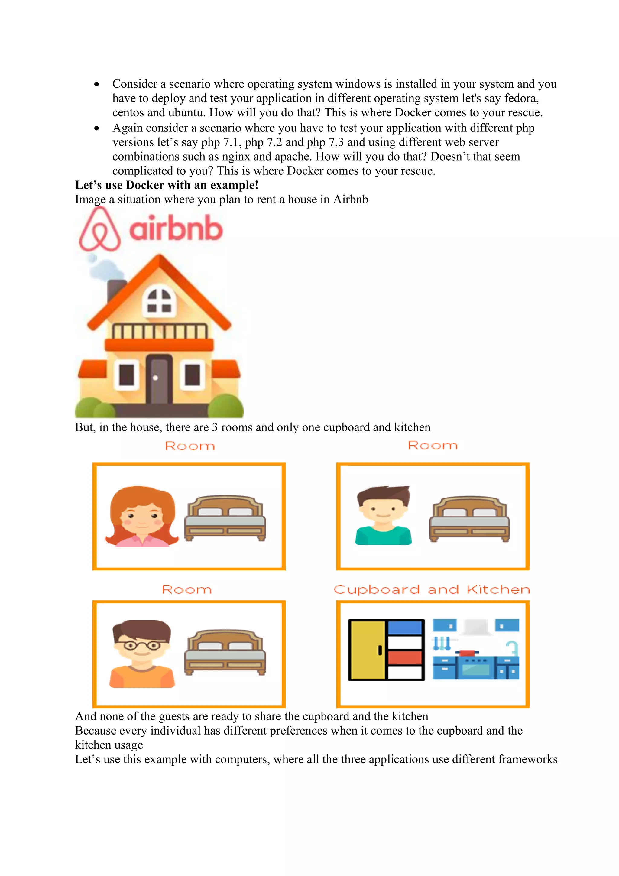 • Consider a scenario where operating system windows is installed in your system and you
have to deploy and test your application in different operating system let's say fedora,
centos and ubuntu. How will you do that? This is where Docker comes to your rescue.
• Again consider a scenario where you have to test your application with different php
versions let’s say php 7.1, php 7.2 and php 7.3 and using different web server
combinations such as nginx and apache. How will you do that? Doesn’t that seem
complicated to you? This is where Docker comes to your rescue.
Let’s use Docker with an example!
Image a situation where you plan to rent a house in Airbnb
But, in the house, there are 3 rooms and only one cupboard and kitchen
And none of the guests are ready to share the cupboard and the kitchen
Because every individual has different preferences when it comes to the cupboard and the
kitchen usage
Let’s use this example with computers, where all the three applications use different frameworks
 