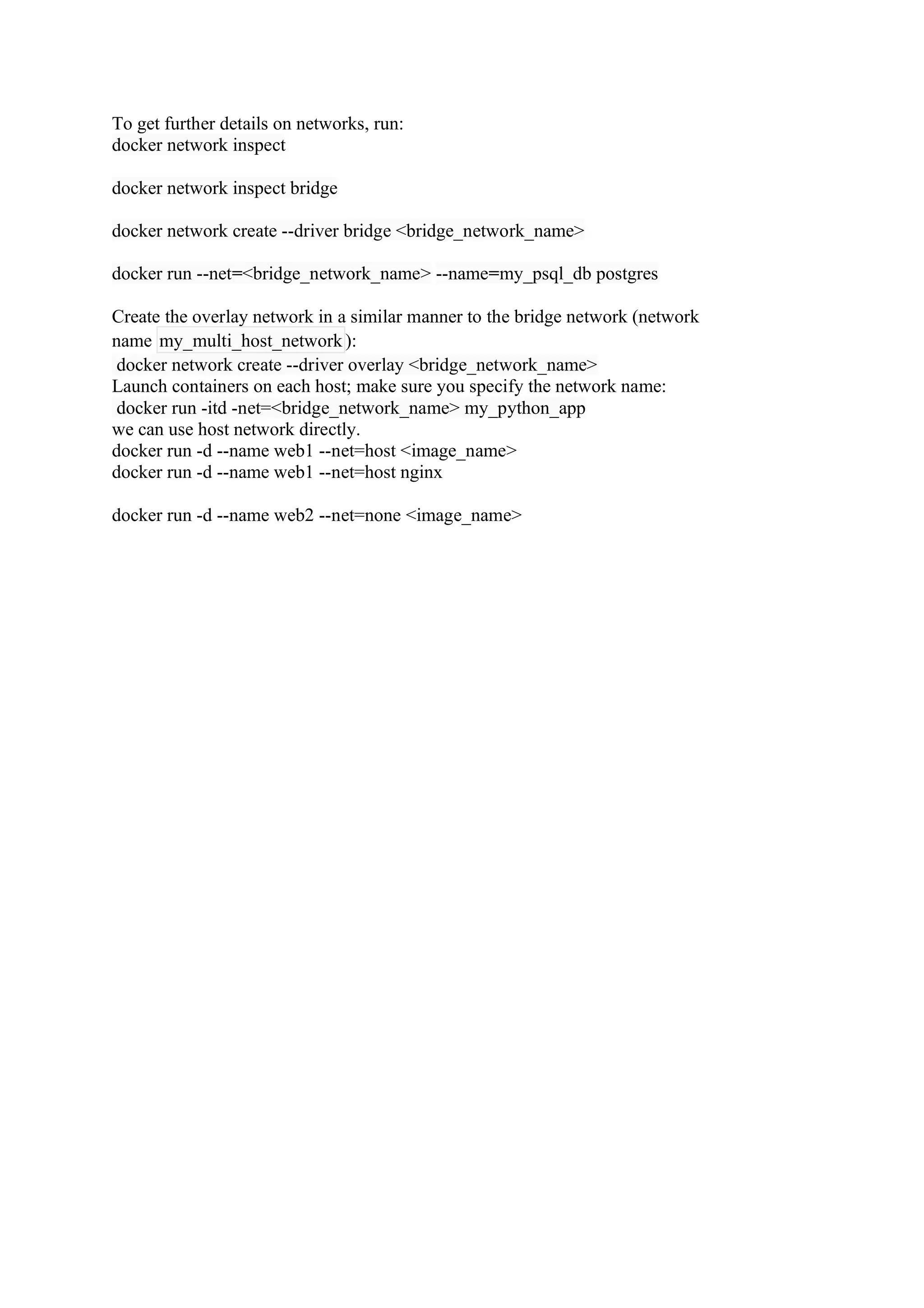 To get further details on networks, run:
docker network inspect
docker network inspect bridge
docker network create --driver bridge <bridge_network_name>
docker run --net=<bridge_network_name> --name=my_psql_db postgres
Create the overlay network in a similar manner to the bridge network (network
name my_multi_host_network ):
docker network create --driver overlay <bridge_network_name>
Launch containers on each host; make sure you specify the network name:
docker run -itd -net=<bridge_network_name> my_python_app
we can use host network directly.
docker run -d --name web1 --net=host <image_name>
docker run -d --name web1 --net=host nginx
docker run -d --name web2 --net=none <image_name>
 