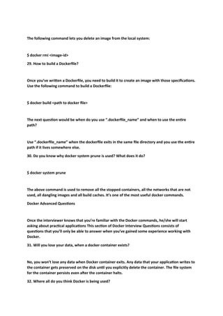 The following command lets you delete an image from the local system:
$ docker rmi <image-id>
29. How to build a Dockerfile?
Once you’ve written a Dockerfile, you need to build it to create an image with those specifications.
Use the following command to build a Dockerfile:
$ docker build <path to docker file>
The next question would be when do you use “.dockerfile_name” and when to use the entire
path?
Use “.dockerfile_name” when the dockerfile exits in the same file directory and you use the entire
path if it lives somewhere else.
30. Do you know why docker system prune is used? What does it do?
$ docker system prune
The above command is used to remove all the stopped containers, all the networks that are not
used, all dangling images and all build caches. It’s one of the most useful docker commands.
Docker Advanced Questions
Once the interviewer knows that you’re familiar with the Docker commands, he/she will start
asking about practical applications This section of Docker Interview Questions consists of
questions that you’ll only be able to answer when you’ve gained some experience working with
Docker.
31. Will you lose your data, when a docker container exists?
No, you won’t lose any data when Docker container exits. Any data that your application writes to
the container gets preserved on the disk until you explicitly delete the container. The file system
for the container persists even after the container halts.
32. Where all do you think Docker is being used?
 