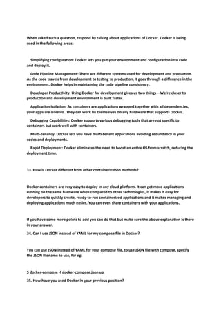 When asked such a question, respond by talking about applications of Docker. Docker is being
used in the following areas:
Simplifying configuration: Docker lets you put your environment and configuration into code
and deploy it.
Code Pipeline Management: There are different systems used for development and production.
As the code travels from development to testing to production, it goes through a difference in the
environment. Docker helps in maintaining the code pipeline consistency.
Developer Productivity: Using Docker for development gives us two things – We’re closer to
production and development environment is built faster.
Application Isolation: As containers are applications wrapped together with all dependencies,
your apps are isolated. They can work by themselves on any hardware that supports Docker.
Debugging Capabilities: Docker supports various debugging tools that are not specific to
containers but work well with containers.
Multi-tenancy: Docker lets you have multi-tenant applications avoiding redundancy in your
codes and deployments.
Rapid Deployment: Docker eliminates the need to boost an entire OS from scratch, reducing the
deployment time.
33. How is Docker different from other containerization methods?
Docker containers are very easy to deploy in any cloud platform. It can get more applications
running on the same hardware when compared to other technologies, it makes it easy for
developers to quickly create, ready-to-run containerized applications and it makes managing and
deploying applications much easier. You can even share containers with your applications.
If you have some more points to add you can do that but make sure the above explanation is there
in your answer.
34. Can I use JSON instead of YAML for my compose file in Docker?
You can use JSON instead of YAML for your compose file, to use JSON file with compose, specify
the JSON filename to use, for eg:
$ docker-compose -f docker-compose.json up
35. How have you used Docker in your previous position?
 