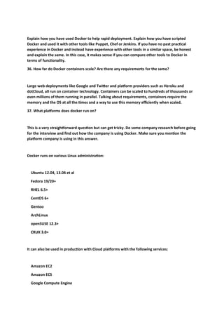 Explain how you have used Docker to help rapid deployment. Explain how you have scripted
Docker and used it with other tools like Puppet, Chef or Jenkins. If you have no past practical
experience in Docker and instead have experience with other tools in a similar space, be honest
and explain the same. In this case, it makes sense if you can compare other tools to Docker in
terms of functionality.
36. How far do Docker containers scale? Are there any requirements for the same?
Large web deployments like Google and Twitter and platform providers such as Heroku and
dotCloud, all run on container technology. Containers can be scaled to hundreds of thousands or
even millions of them running in parallel. Talking about requirements, containers require the
memory and the OS at all the times and a way to use this memory efficiently when scaled.
37. What platforms does docker run on?
This is a very straightforward question but can get tricky. Do some company research before going
for the interview and find out how the company is using Docker. Make sure you mention the
platform company is using in this answer.
Docker runs on various Linux administration:
Ubuntu 12.04, 13.04 et al
Fedora 19/20+
RHEL 6.5+
CentOS 6+
Gentoo
ArchLinux
openSUSE 12.3+
CRUX 3.0+
It can also be used in production with Cloud platforms with the following services:
Amazon EC2
Amazon ECS
Google Compute Engine
 