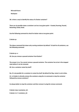 Microsoft Azure
Rackspace
38. Is there a way to identify the status of a Docker container?
There are six possible states a container can be at any given point – Created, Running, Paused,
Restarting, Exited, Dead.
Use the following command to check for docker state at any given point:
$ docker ps
The above command lists down only running containers by default. To look for all containers, use
the following command:
$ docker ps -a
39. Can you remove a paused container from Docker?
The answer is no. You cannot remove a paused container. The container has to be in the stopped
state before it can be removed.
40. Can a container restart by itself?
No, it’s not possible for a container to restart by itself. By default the flag -restart is set to false.
41. Is it better to directly remove the container using the rm command or stop the container
followed by remove container?
Its always better to stop the container and then remove it using the remove command.
$ docker stop <coontainer_id>
$ docker rm -f <container_id>
 