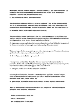 Stopping the container and then removing it will allow sending SIG_HUP signal to recipients. This
will ensure that all the containers have enough time to clean up their tasks. This method is
considered a good practice, avoiding unwanted errors.
42. Will cloud overtake the use of Containerization?
Docker containers are gaining popularity but at the same time, Cloud services are giving a good
fight. In my personal opinion, Docker will never be replaced by Cloud. Using cloud services with
containerization will definitely hype the game. Organizations need to take their requirements an
44. Is it a good practice to run stateful applications on Docker?
The concept behind stateful applications is that they store their data onto the local file system.
You need to decide to move the application to another machine, retrieving data becomes painful. I
honestly would not prefer running stateful applications on Docker.
45. Suppose you have an application that has many dependant services. Will docker compose wait
for the current container to be ready to move to the running of the next service?
The answer is yes. Docker compose always runs in the dependency order. These dependencies are
specifications like depends_on, links, volumes_from, etc.
46. How will you monitor Docker in production?
Docker provides functionalities like docker stats and docker events to monitor docker in
production. Docker stats provides CPU and memory usage of the container. Docker events provide
information about the activities taking place in the docker daemon.
47. Is it a good practice to run Docker compose in production?
Yes, using docker compose in production is the best practical application of docker compose.
When you define applications with compose, you can use this compose definition in various
production stages like CI, staging, testing, etc.
48. What changes are expected in your docker compose file while moving it to production?
These are the following changes you need make to your compose file before migrating your
application to the production environment:
Binding to different ports on the host.
Specify a restart policy
Add extra services like log aggregator
 