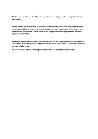 49. Have you used Kubernetes? If you have, which one would you prefer amongst Docker and
Kubernetes?
Be very honest in such questions. If you have used Kubernetes, talk about your experience with
Kubernetes and Docker Swarm. Point out the key areas where you thought docker swarm was
more efficient and vice versa. Have a look at this blog for understanding differences between
Docker and Kubernetes.
You Docker interview questions are not just limited to the workarounds of docker but also other
similar tools. Hence be prepared with tools/technologies that give Docker competition. One such
example is Kubernetes.
50. Are you aware of load balancing across containers and hosts? How does it work?
 