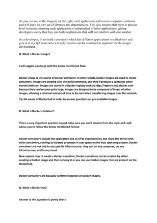 As you can see in the diagram on the right, each application will run on a separate container
and will have its own set of libraries and dependencies. This also ensures that there is process
level isolation, meaning each application is independent of other applications, giving
developers surety that they can build applications that will not interfere with one another.
As a developer, I can build a container which has different applications installed on it and
give it to my QA team who will only need to run the container to replicate the developer
environment.
Q. What is Docker image?
I will suggest you to go with the below mentioned flow:
Docker image is the source of Docker container. In other words, Docker images are used to create
containers. Images are created with the build command, and they’ll produce a container when
started with run. Images are stored in a Docker registry such as http://registry.hub.docker.com
because they can become quite large, images are designed to be composed of layers of other
images, allowing a minimal amount of data to be sent when transferring images over the network.
Tip: Be aware of Dockerhub in order to answer questions on pre-available images.
Q. What is Docker container?
This is a very important question so just make sure you don’t deviate from the topic and I will
advise you to follow the below mentioned format:
Docker containers include the application and all of its dependencies, but share the kernel with
other containers, running as isolated processes in user space on the host operating system. Docker
containers are not tied to any specific infrastructure: they run on any computer, on any
infrastructure, and in any cloud.
Now explain how to create a Docker container, Docker containers can be created by either
creating a Docker image and then running it or you can use Docker images that are present on the
Dockerhub.
Docker containers are basically runtime instances of Docker images.
Q. What is Docker hub?
Answer to this question is pretty direct.
 