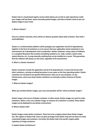 Docker hub is a cloud-based registry service which allows you to link to code repositories, build
your images and test them, stores manually pushed images, and links to Docker cloud so you can
deploy images to your hosts.
5. What is Docker?
Since its a Docker interview, there will be an obvious question about what is Docker. Start with a
small definition.
Docker is a containerization platform which packages your application and all its dependencies
together in the form of containers so as to ensure that your application works seamlessly in any
environment, be it development, test or production. Docker containers, wrap a piece of software
in a complete filesystem that contains everything needed to run: code, runtime, system tools,
system libraries, etc. It wraps basically anything that can be installed on a server. This guarantees
that the software will always run the same, regardless of its environment.
6. What is a Docker Container?
Docker containers include the application and all of its dependencies. It shares the kernel with
other containers, running as isolated processes in user space on the host operating system. Docker
containers are not tied to any specific infrastructure: they run on any computer, on any
infrastructure, and in any cloud. Docker containers are basically runtime instances of Docker
images.
7. What are Docker Images?
When you mention Docker images, your very next question will be “what are Docker images”.
Docker image is the source of Docker container. In other words, Docker images are used to create
containers. When a user runs a Docker image, an instance of a container is created. These docker
images can be deployed to any Docker environment.
8. What is Docker Hub?
Docker images create docker containers. There has to be a registry where these docker images
live. This registry is Docker Hub. Users can pick up images from Docker Hub and use them to create
customized images and containers. Currently, the Docker Hub is the world’s largest public
repository of image containers.
9. Explain Docker Architecture?
 