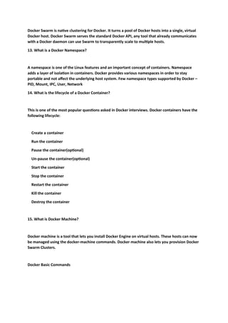 Docker Swarm is native clustering for Docker. It turns a pool of Docker hosts into a single, virtual
Docker host. Docker Swarm serves the standard Docker API, any tool that already communicates
with a Docker daemon can use Swarm to transparently scale to multiple hosts.
13. What is a Docker Namespace?
A namespace is one of the Linux features and an important concept of containers. Namespace
adds a layer of isolation in containers. Docker provides various namespaces in order to stay
portable and not affect the underlying host system. Few namespace types supported by Docker –
PID, Mount, IPC, User, Network
14. What is the lifecycle of a Docker Container?
This is one of the most popular questions asked in Docker interviews. Docker containers have the
following lifecycle:
Create a container
Run the container
Pause the container(optional)
Un-pause the container(optional)
Start the container
Stop the container
Restart the container
Kill the container
Destroy the container
15. What is Docker Machine?
Docker machine is a tool that lets you install Docker Engine on virtual hosts. These hosts can now
be managed using the docker-machine commands. Docker machine also lets you provision Docker
Swarm Clusters.
Docker Basic Commands
 