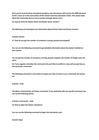 Once you’ve aced the basic conceptual questions, the interviewer will increase the difficulty level.
So let’s move on to the next section of this Docker Interview Questions article. This section talks
about the commands that are very common amongst docker users.
16. How to check for Docker Client and Docker Server version?
The following command gives you information about Docker Client and Server versions:
$ docker version
17. How do you get the number of containers running, paused and stopped?
You can use the following command to get detailed information about the docker installed on
your system.
You can get the number of containers running, paused, stopped, the number of images and a lot
more.
18. If you vaguely remember the command and you’d like to confirm it, how will you get help on
that particular command?
The following command is very useful as it gives you help on how to use a command, the syntax,
etc.
$ docker --help
The above command lists all Docker commands. If you need help with one specific command, you
can use the following syntax:
$ docker <command> --help
19. How to login into docker repository?
You can use the following command to login into hub.docker.com:
$ docker login
 