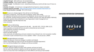 1) Applied through - Referral/Amazon Job portal/LinkedIn
2) Position selected - Cloud support engineer 1 (Deployment)
3) Screen In exam - Yes (Mostly on Linux , networking and behaviour) which will take max of 3 hours to
complete
4) Number of rounds - 4 (2 technical, 2 managerial/technical based on amazon principles)
5) Amazon portal for job apply - https://account.amazon.jobs/en-US/login?relay=%2Fen-US
6) Each Round Duration in average - 90 to 120 minutes
Round 1 As you are a devops engineer they will test on the following
- CICD basics to advanced (CICD Flow, types of pipelines, master slave config)
- GIT integration with jenkins and service account (Webhook, Service account for each tool)
- GIT commands, and few technical questions on git (What is git push, pull, what will happen if MR fails)
- Kubernetes questions like architechture in your organization, cluster management etc.
- Ansible playbook script like httpd start stop
- Linux commands
Round 2 Purely on Networking
- What is DNS , HTTP and HTTPS protocol (53, 80, 443). SSH, NFS, SFTP , FTP (22, 2049, 22,21)
- How the packets are transferred from one point to other(Internet and intranet)
- WIFI enablement and device connectivity
- The ports for some requests
- Router and DHCP working
- Linux commands and networking commands related to linux. (firewall cmd, nmcli connection modify)
- Commands to open and block the ips in linux. (iptables -I INPUT -s xxx.xxx.xxx.xxx -j DROP)
Round 3 Managerial(Amazon principles)
- Ownership (Saw your friend and colleague in problem and helped)
- Deliver results (When you have not only met the goal but exceeded expectation)
- Earn trust (Critical feedback from colleague and how you worked)
Round 4 Managerial (Amazon principles)
- Customer obsession (Difficult situation with customer and how you faced)
- Bias for action (You worked on deadline and did not had option to take decison)
- Learn to curious (Your team challenged you to think different and how you have tackled)
AMAZON INTERVIEW EXPERIENCE
 