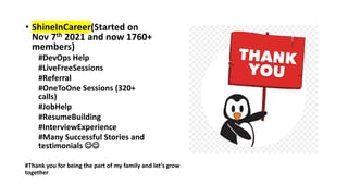 • ShineInCareer(Started on
Nov 7th 2021 and now 1760+
members)
#DevOps Help
#LiveFreeSessions
#Referral
#OneToOne Sessions (320+
calls)
#JobHelp
#ResumeBuilding
#InterviewExperience
#Many Successful Stories and
testimonials ☺☺
#Thank you for being the part of my family and let’s grow
together
 