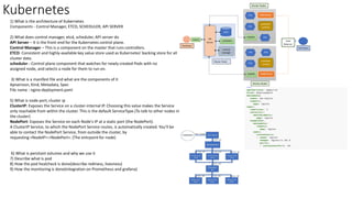 Kubernetes
1) What is the architecture of Kubernetes
Components - Control Manager, ETCD, SCHEDULER, API SERVER
2) What does control manager, etcd, scheduler, API server do
API Server – It is the front-end for the Kubernetes control plane.
Control Manager – This is a component on the master that runs controllers.
ETCD: Consistent and highly-available key value store used as Kubernetes' backing store for all
cluster data.
scheduler - Control plane component that watches for newly created Pods with no
assigned node, and selects a node for them to run on.
3) What is a manifest file and what are the components of it
Apiversion, Kind, Metadata, Spec
File name : nginx-deployment.yaml
5) What is node port, cluster ip
ClusterIP: Exposes the Service on a cluster-internal IP. Choosing this value makes the Service
only reachable from within the cluster. This is the default ServiceType.(To talk to other nodes in
the cluster)
NodePort: Exposes the Service on each Node's IP at a static port (the NodePort).
A ClusterIP Service, to which the NodePort Service routes, is automatically created. You'll be
able to contact the NodePort Service, from outside the cluster, by
requesting <NodeIP>:<NodePort>. (The entrpoint for node)
6) What is persitant volumes and why we use it
7) Describe what is pod
8) How the pod healcheck is done(describe rediness, livesness)
9) How the monitoring is done(integration on Prometheus and grafana)
 