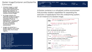 Docker Image/Container and DockerFile
Commands
• A Docker image is a read-
only, inert template that
comes with instructions for
deploying containers. In
Docker, everything basically
revolves around images.
• An image consists of a
collection of files (or layers)
that pack together all the
necessities—such as
dependencies, source code,
and libraries—needed to
set up a completely
functional container
environment.
• Images are stored on a
Docker registry, such as the
Docker Hub, or on a local
registry.
A Docker container is a virtualized runtime environment
that provides isolation capabilities for separating the
execution of applications from the underpinning system.
It’s an instance of a Docker image.
 