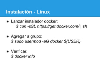Instalación - Linux
●  Lanzar instalador docker:
$ curl -sSL https://get.docker.com/ | sh
●  Agregar a grupo:
$ sudo usermod -aG docker ${USER}
●  Verificar:
$ docker info
 
