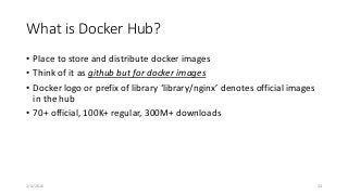 What is Docker Hub?
• Place to store and distribute docker images
• Think of it as github but for docker images
• Docker logo or prefix of library ‘library/nginx’ denotes official images
in the hub
• 70+ official, 100K+ regular, 300M+ downloads
2/4/2016 24
 