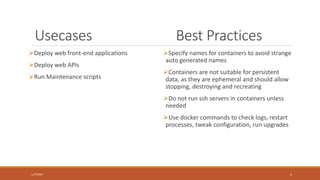 Why Docker?
• Eliminate “But it works on my computer!” nightmares during deployments, by
exactly mirroring development and production environments
• Support quick replication of new production servers ~ within minutes
• Allows quick rollbacks ~ within minutes
• Advanced multi-container dockers play well with micro-service architecture by
enabling de-coupling and portability
( Keep an eye out and ask yourself, how these benefits are realized in the workflow, as you proceed with
the deck )
2/4/2016 2
 