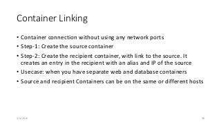 Container Linking
• Container connection without using any network ports
• Step-1: Create the source container
• Step-2: Create the recipient container, with link to the source. It
creates an entry in the recipient with an alias and IP of the source
• Usecase: when you have separate web and database containers
• Source and recipient Containers can be on the same or different hosts
2/4/2016 38
 