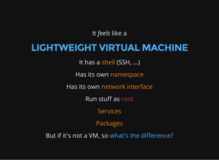 It feels like a
LIGHTWEIGHT VIRTUAL MACHINE
It has a shell (SSH, ...)
Has its own namespace
Has its own network interface
Run stuff as root
Services
Packages
But if it's not a VM, so what's the difference?
 