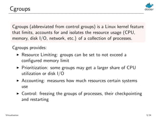 Cgroups
Cgroups (abbreviated from control groups) is a Linux kernel feature
that limits, accounts for and isolates the res...