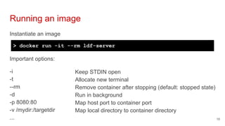 Instantiate an image
Running an image
18
> docker run -it --rm ldf-server
Important options:
-i
-t
--rm
-d
-p 8080:80
-v /mydir:/targetdir
...
Keep STDIN open
Allocate new terminal
Remove container after stopping (default: stopped state)
Run in background
Map host port to container port
Map local directory to container directory
 