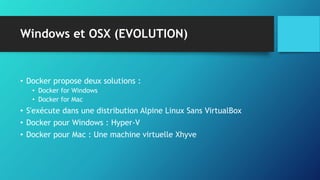 Windows et OSX (EVOLUTION)
• Docker propose deux solutions :
• Docker for Windows
• Docker for Mac
• S'exécute dans une distribution Alpine Linux Sans VirtualBox
• Docker pour Windows : Hyper-V
• Docker pour Mac : Une machine virtuelle Xhyve
 