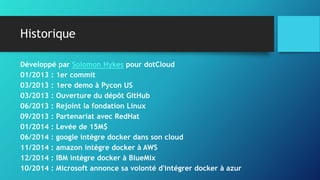Historique
Développé par Solomon Hykes pour dotCloud
01/2013 : 1er commit
03/2013 : 1ere demo à Pycon US
03/2013 : Ouverture du dépôt GitHub
06/2013 : Rejoint la fondation Linux
09/2013 : Partenariat avec RedHat
01/2014 : Levée de 15M$
06/2014 : google intègre docker dans son cloud
11/2014 : amazon intègre docker à AWS
12/2014 : IBM intègre docker à BlueMix
10/2014 : Microsoft annonce sa volonté d'intégrer docker à azur
 