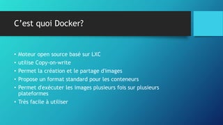 C’est quoi Docker?
• Moteur open source basé sur LXC
• utilise Copy-on-write
• Permet la création et le partage d'images
• Propose un format standard pour les conteneurs
• Permet d'exécuter les images plusieurs fois sur plusieurs
plateformes
• Très facile à utiliser
 