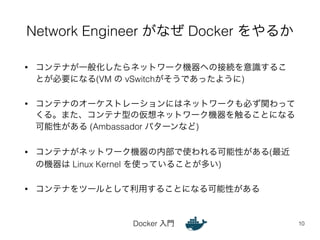 Network Engineer がなぜ Docker をやるか 
• コンテナが一般化したらネットワーク機器への接続を意識するこ 
とが必要になる(VM の vSwitchがそうであったように) 
• コンテナのオーケストレーションにはネットワークも必ず関わって 
くる。また、コンテナ型の仮想ネットワーク機器を触ることになる 
可能性がある (Ambassador パターンなど) 
• コンテナがネットワーク機器の内部で使われる可能性がある(最近 
の機器は Linux Kernel を使っていることが多い) 
• コンテナをツールとして利用することになる可能性がある 
Docker 入門 
10 
 
