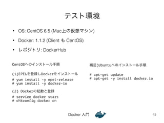 テスト環境 
• OS: CentOS 6.5 (Mac上の仮想マシン) 
• Docker: 1.1.2 (Client も CentOS) 
Docker 入門 
• レポジトリ: DockerHub 
15 
CentOSへのインストール手順 
! 
(1)EPELを登録しDockerをインストール 
# yum install -y epel-release 
# yum install -y docker-io 
! 
(2) Dockerの起動と登録 
# service docker start 
# chkconfig docker on 
補足)Ubuntuへのインストール手順 
! 
# apt-get update 
# apt-get -y install docker.io 
 