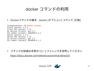 docker コマンドの利用 
• Dockerコマンドの基本 : docker [オプション] コマンド [引数] 
Docker 入門 
17 
[root@localhost ~]# docker version 
Client version: 1.1.2 
Client API version: 1.13 
Go version (client): go1.2.2 
Git commit (client): d84a070/1.1.2 
Server version: 1.1.2 
Server API version: 1.13 
Go version (server): go1.2.2 
Git commit (server): d84a070/1.1.2 
• コマンドの詳細は本家の CLI リファレンスを参照してください 
https://docs.docker.com/reference/commandline/cli/ 
 