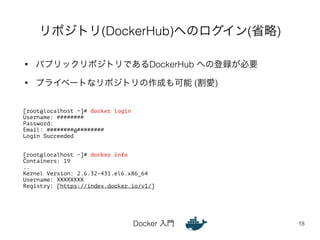リポジトリ(DockerHub)へのログイン(省略) 
• パプリックリポジトリであるDockerHub への登録が必要 
• プライベートなリポジトリの作成も可能 (割愛) 
Docker 入門 
18 
[root@localhost ~]# docker login 
Username: ######## 
Password: 
Email: ########@######## 
Login Succeeded 
!! 
[root@localhost ~]# docker info 
Containers: 19 
.. 
Kernel Version: 2.6.32-431.el6.x86_64 
Username: XXXXXXXX 
Registry: [https://index.docker.io/v1/] 
 