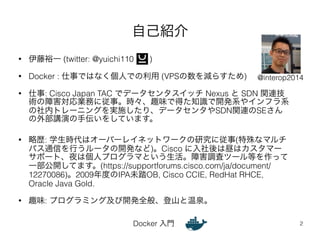 自己紹介 
• 伊藤裕一 (twitter: @yuichi110 ) 
• Docker : 仕事ではなく個人での利用 (VPSの数を減らすため) 
@interop2014 
• 仕事: Cisco Japan TAC でデータセンタスイッチ Nexus と SDN 関連技 
術の障害対応業務に従事。時々、趣味で得た知識で開発系やインフラ系 
の社内トレーニングを実施したり、データセンタやSDN関連のSEさん 
の外部講演の手伝いをしています。 
• 略歴: 学生時代はオーバーレイネットワークの研究に従事(特殊なマルチ 
パス通信を行うルータの開発など)。Cisco に入社後は昼はカスタマー 
サポート、夜は個人プログラマという生活。障害調査ツール等を作って 
一部公開してます。(https://supportforums.cisco.com/ja/document/ 
12270086)。2009年度のIPA未踏OB, Cisco CCIE, RedHat RHCE, 
Oracle Java Gold. 
• 趣味: プログラミング及び開発全般、登山と温泉。 
Docker 入門 
2 
 