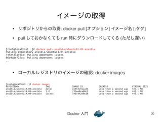 イメージの取得 
• リポジトリからの取得: docker pull [オプション] イメージ名 [:タグ] 
• pull しておかなくても run 時にダウンロードしてくる (ただし遅い) 
• ローカルレジストリのイメージの確認: docker images 
Docker 入門 
20 
[root@localhost ~]# docker pull ansible/ubuntu14.04-ansible 
Pulling repository ansible/ubuntu14.04-ansible 
745e437a93a5: Pulling dependent layers 
06b4dde722cc: Pulling dependent layers 
.. 
[root@localhost ~]# docker images 
REPOSITORY TAG IMAGE ID CREATED VIRTUAL SIZE 
ansible/ubuntu14.04-ansible devel ce85429a2a86 Less than a second ago 445.1 MB 
ansible/ubuntu14.04-ansible 1.8 731ee0ca00c3 Less than a second ago 445.1 MB 
ansible/ubuntu14.04-ansible latest 34f599260e20 Less than a second ago 445.1 MB 
.. 
 