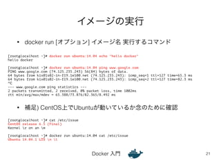 イメージの実行 
• docker run [オプション] イメージ名 実行するコマンド 
• 補足) CentOS上でUbuntuが動いているか念のために確認 
Docker 入門 
21 
[root@localhost ~]# docker run ubuntu:14.04 echo "hello docker" 
hello docker 
! 
[root@localhost ~]# docker run ubuntu:14.04 ping www.google.com 
PING www.google.com (74.125.235.243) 56(84) bytes of data. 
64 bytes from kix01s02-in-f19.1e100.net (74.125.235.243): icmp_seq=1 ttl=127 time=65.3 ms 
64 bytes from kix01s02-in-f19.1e100.net (74.125.235.243): icmp_seq=2 ttl=127 time=82.3 ms 
^C 
--- www.google.com ping statistics --- 
2 packets transmitted, 2 received, 0% packet loss, time 1002ms 
rtt min/avg/max/mdev = 65.388/73.876/82.365/8.492 ms 
[root@localhost ~]# cat /etc/issue 
CentOS release 6.5 (Final) 
Kernel r on an m 
! 
[root@localhost ~]# docker run ubuntu:14.04 cat /etc/issue 
Ubuntu 14.04.1 LTS n l 
 
