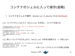 コンテナのシェルに入って操作(省略) 
• コンテナをシェルで操作 : docker run -ti ubuntu:14.04 /bin/bash 
Docker 入門 
22 
(1) コンテナのシェルに入り hello.txt を作成し、コンテナを抜ける 
! 
[root@localhost ~]# docker run -t -i ubuntu:14.04 /bin/bash 
root@604439e971e9:/# pwd 
/ 
root@604439e971e9:/# echo hello > hello.txt 
root@604439e971e9:/# ls 
bin boot dev etc hello.txt home lib lib64 .. 
root@604439e971e9:/# exit 
exit 
!! 
(2) 新しいコンテナを立ち上げて、hello.txt の存在を確認する -> 存在しない 
! 
[root@localhost ~]# docker run -ti ubuntu:14.04 /bin/bash 
root@cfa3e2757167:/# ls 
bin boot dev etc home lib lib64 .. 
root@cfa3e2757167:/# ※ 同一イメージでもコンテナが違えば別物 
 