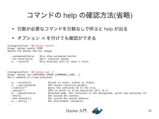 コマンドの help の確認方法(省略) 
• 引数が必要なコマンドを引数なしで呼ぶと help が出る 
• オプション -h を付けても確認ができる 
Docker 入門 
23 
[root@localhost ~]# docker search 
Usage: docker search TERM 
Search the Docker Hub for images 
! 
--automated=false Only show automated builds 
--no-trunc=false Don't truncate output 
-s, --stars=0 Only displays with at least x stars 
!!! 
[root@localhost ~]# docker run -h 
Usage: docker run [OPTIONS] IMAGE [COMMAND] [ARG...] 
Run a command in a new container 
! 
-a, --attach=[] Attach to stdin, stdout or stderr. 
-c, --cpu-shares=0 CPU shares (relative weight) 
--cidfile="" Write the container ID to the file 
--cpuset="" CPUs in which to allow execution (0-3, 0,1) 
-d, --detach=false Detached mode: Run container in the background, print new container id 
--dns=[] Set custom dns servers 
--dns-search=[] Set custom dns search domains 
-e, --env=[] Set environment variables 
.. 
 