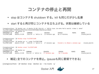 コンテナの停止と再開 
• stop はコンテナを shutdown する。kill も同じだが少し乱暴 
• start すると再び同じコンテナを立ち上げる。状態は継続している 
Docker 入門 
27 
[root@localhost ~]# docker run -d ubuntu:14.04 /bin/sh -c "while true; do echo hello world; sleep 1; done" 
7cc259672c00f773939695ec849e2316c7e562ff40784082f30a49e1acf286d9 
[root@localhost ~]# docker ps 
CONTAINER ID IMAGE COMMAND CREATED STATUS PORTS NAMES 
7cc259672c00 ubuntu:14.04 /bin/sh -c 'while tr 12 minutes ago Up 12 minutes insane_bartik 
!! 
[root@localhost ~]# docker stop 7cc259672c00 
7cc259672c00 
[root@localhost ~]# docker ps -a | grep 7cc259672c00 
7cc259672c00 ubuntu:14.04 /bin/sh -c 'while tr 27 minutes ago Exited (-1) About a minute ago insane_bartik 
!! 
[root@localhost ~]# docker start 7cc259672c00 
7cc259672c00 
[root@localhost ~]# docker ps 
CONTAINER ID MAGE COMMAND CREATED STATUS PORTS NAMES 
7cc259672c00 ubuntu:14.04 /bin/sh -c 'while tr 27 minutes ago Up 4 seconds insane_bartik 
• 補足) 全てのコンテナを停止。(pauseも同じ要領でできる) 
[root@localhost ~]# docker stop `docker ps --no-trunc -q` 
 