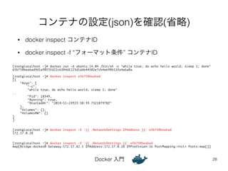 コンテナの設定(json)を確認(省略) 
• docker inspect コンテナID 
• docker inspect -f “フォーマット条件” コンテナID 
Docker 入門 
28 
[root@localhost ~]# docker run -d ubuntu:14.04 /bin/sh -c "while true; do echo hello world; sleep 1; done" 
e5b758beabad9d1a98f3fd21c6384df223d1abb44502e7cb4e698b52fe4a6a0a 
! 
[root@localhost ~]# docker inspect e5b758beabad 
[{ 
"Args": [ 
"-c", 
"while true; do echo hello world; sleep 1; done" 
.. 
"Pid": 18349, 
"Running": true, 
"StartedAt": "2014-11-23T23:50:39.732187978Z" 
}, 
"Volumes": {}, 
"VolumesRW": {} 
} 
] 
!! 
[root@localhost ~]# docker inspect -f '{{ .NetworkSettings.IPAddress }}' e5b758beabad 
172.17.0.28 
!! 
[root@localhost ~]# docker inspect -f '{{ .NetworkSettings }}' e5b758beabad 
map[Bridge:docker0 Gateway:172.17.42.1 IPAddress:172.17.0.28 IPPrefixLen:16 PortMapping:<nil> Ports:map[]] 
 