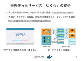 最近作ったサービス「ゆくも」の宣伝 
• 人口音声合成のサービスを2014年10月に開始。http://www.yukumo.net 
• 内部アーキテクチャの解説。激安のHA構築法をテーマにインフラを設計 
Docker 入門 
3 
https://supportforums.cisco.com/ja/blog/12344671 
WEBで人口音声の合成「ゆくも」アーキテクチャ全体図 
 