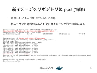 新イメージをリポジトリに push(省略) 
• 作成したイメージをリポジトリに登録 
• 他ユーザや自分の別のホストでも新イメージが利用可能になる 
Docker 入門 
31 
[root@localhost ~]# docker commit 6b8305bdeb74 yuichi110/ubuntu_wget 
b89d196b00504777278e83c0c44374f1243d59c16494f2112eb94054373b3e58 
[root@localhost ~]# docker images | grep yuichi 
yuichi110/ubuntu_wget latest b89d196b0050 10 minutes ago 219.5 MB 
!! 
[root@localhost ~]# docker push yuichi110/ubuntu_wget 
The push refers to a repository [yuichi110/ubuntu_wget] (len: 1) 
Sending image list 
Pushing repository yuichi110/ubuntu_wget (1 tags) 
511136ea3c5a: Image already pushed, skipping 
1de2bd7201a2: Image already pushed, skipping 
b70ad18cfc2a: Image already pushed, skipping 
3b39241dab7c: Image already pushed, skipping 
23f1840ed5a5: Image already pushed, skipping 
dfa12c637781: Image already pushed, skipping 
1357f421be38: Image already pushed, skipping 
b89d196b0050: Image successfully pushed 
Pushing tag for rev [b89d196b0050] on {https://cdn-registry-1.docker.io/v1/repositories/yuichi110/ubuntu_wget/ 
tags/latest} 
! 
[root@localhost ~]# docker search ubuntu | grep yuichi 
yuichi110/ubuntu_wget 0 
 