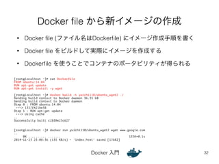 Docker file から新イメージの作成 
• Docker file (ファイル名はDockerfile) にイメージ作成手順を書く 
• Docker file をビルドして実際にイメージを作成する 
• Dockerfile を使うことでコンテナのポータビリティが得られる 
Docker 入門 
32 
[root@localhost ~]# cat Dockerfile 
FROM ubuntu:14.04 
RUN apt-get update 
RUN apt-get install -y wget 
! 
[root@localhost ~]# docker build -t yuichi110/ubuntu_wget2 ./ 
Sending build context to Docker daemon 36.35 kB 
Sending build context to Docker daemon 
Step 0 : FROM ubuntu:14.04 
---> 1357f421be38 
Step 1 : RUN apt-get update 
---> Using cache 
.. 
Successfully built c28f0e25c627 
!! 
[root@localhost ~]# docker run yuichi110/ubuntu_wget2 wget www.google.com 
.. 
0K .......... ....... 135K=0.1s 
2014-11-23 23:08:36 (135 KB/s) - 'index.html' saved [17682] 
 