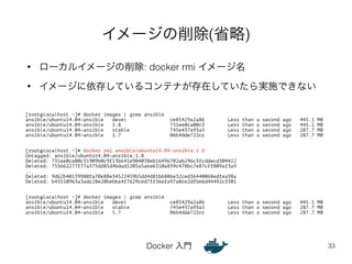 イメージの削除(省略) 
• ローカルイメージの削除: docker rmi イメージ名 
• イメージに依存しているコンテナが存在していたら実施できない 
Docker 入門 
33 
[root@localhost ~]# docker images | grep ansible 
ansible/ubuntu14.04-ansible devel ce85429a2a86 Less than a second ago 445.1 MB 
ansible/ubuntu14.04-ansible 1.8 731ee0ca00c3 Less than a second ago 445.1 MB 
ansible/ubuntu14.04-ansible stable 745e437a93a5 Less than a second ago 287.7 MB 
ansible/ubuntu14.04-ansible 1.7 06b4dde722cc Less than a second ago 287.7 MB 
!! 
[root@localhost ~]# docker rmi ansible/ubuntu14.04-ansible:1.8 
Untagged: ansible/ubuntu14.04-ansible:1.8 
Deleted: 731ee0ca00c31909b0c9f13b641e904038eb16496702ab296c3fcddecd304422 
Deleted: 755662277f77a375dd85d4bdad1205a5a6e6310a839c478bc7e87cff809af3a9 
.. 
Deleted: 9d62b40139980fa70e88e34522459b5dd4d81b6806e32ced36440068edfea98a 
Deleted: b43510963a3adc28e20bebba4f7629ced7ff36efa97a0ce2dfb66d44492c3301 
!! 
[root@localhost ~]# docker images | grep ansible 
ansible/ubuntu14.04-ansible devel ce85429a2a86 Less than a second ago 445.1 MB 
ansible/ubuntu14.04-ansible stable 745e437a93a5 Less than a second ago 287.7 MB 
ansible/ubuntu14.04-ansible 1.7 06b4dde722cc Less than a second ago 287.7 MB 
 
