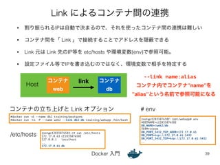 Link によるコンテナ間の連携 
• 割り振られるIPは自動で決まるので、それを使ったコンテナ間の連携は難しい 
• コンテナ間を「 Link 」で接続することでアドレスを隠蔽できる 
• Link 元は Link 先のIP等を etc/hosts や環境変数(env)で参照可能。 
• 設定ファイル等でIPを書き込むのではなく、環境変数で相手を特定する 
コンテナの立ち上げと Link オプション 
Docker 入門 
39 
コンテナ! 
web 
コンテナ! 
db 
link 
root@cf283587658f:/# cat /etc/hosts 
172.17.0.63 cf283587658f 
127.0.0.1 localhost 
.. 
172.17.0.61 db 
root@cf283587658f:/opt/webapp# env 
HOSTNAME=cf283587658f 
DB_NAME=/web2/db 
TERM=xterm 
DB_PORT_5432_TCP_ADDR=172.17.0.61 
DB_PORT=tcp://172.17.0.61:5432 
DB_PORT_5432_TCP=tcp://172.17.0.61:5432 
.. 
Host 
/etc/hosts 
# env 
#docker run -d --name db2 training/postgres 
#docker run -ti -P --name web2 --link db2:db training/webapp /bin/bash 
--link name:alias 
コンテナ内でコンテナ”name”を! 
”alias”という名前で参照可能になる 
 